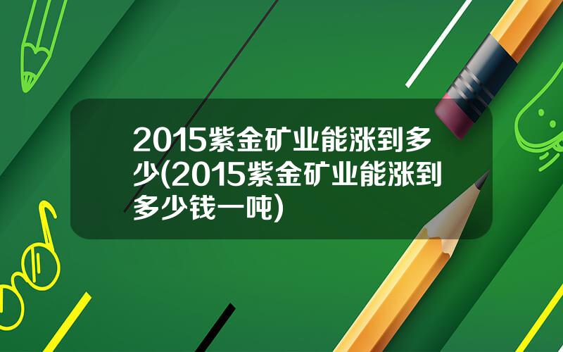 2015紫金矿业能涨到多少(2015紫金矿业能涨到多少钱一吨)