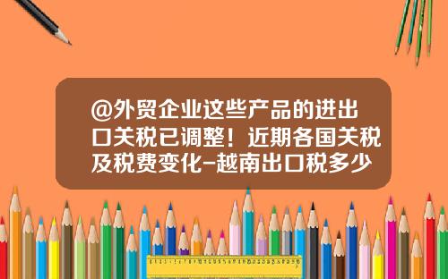 @外贸企业这些产品的进出口关税已调整！近期各国关税及税费变化-越南出口税多少