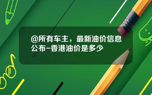 @所有车主,最新油价信息公布-香港油价是多少