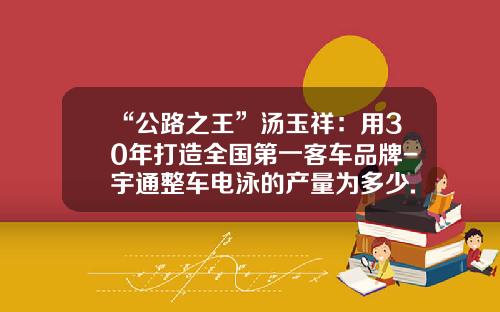 “公路之王”汤玉祥：用30年打造全国第一客车品牌-宇通整车电泳的产量为多少.