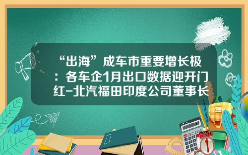 “出海”成车市重要增长极：各车企1月出口数据迎开门红-北汽福田印度公司董事长.