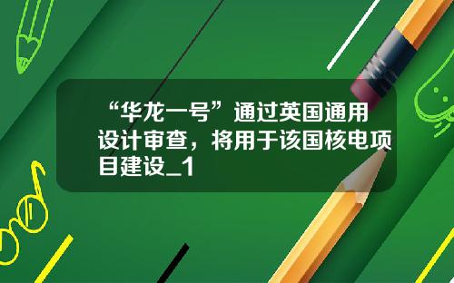 “华龙一号”通过英国通用设计审查,将用于该国核电项目建设_1