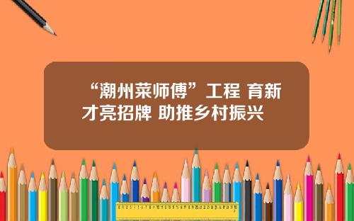 “潮州菜师傅”工程 育新才亮招牌 助推乡村振兴