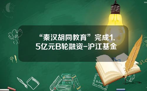 “秦汉胡同教育”完成1.5亿元B轮融资-沪江基金
