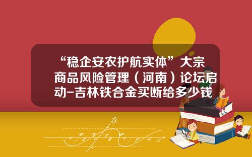 “稳企安农护航实体”大宗商品风险管理（河南）论坛启动-吉林铁合金买断给多少钱