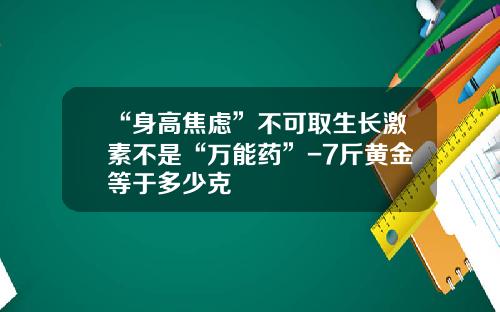 “身高焦虑”不可取生长激素不是“万能药”-7斤黄金等于多少克