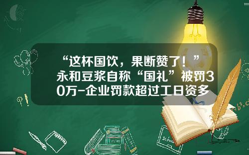 “这杯国饮，果断赞了！”永和豆浆自称“国礼”被罚30万-企业罚款超过工日资多少违法