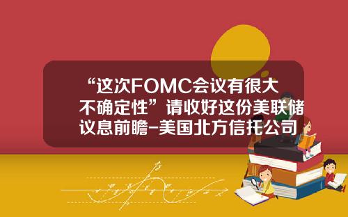 “这次FOMC会议有很大不确定性”请收好这份美联储议息前瞻-美国北方信托公司经