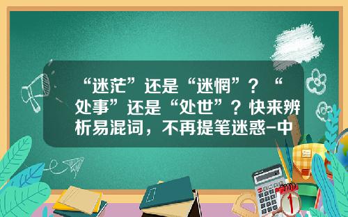 “迷茫”还是“迷惘”？“处事”还是“处世”？快来辨析易混词，不再提笔迷惑-中国教易传媒股份有限公司