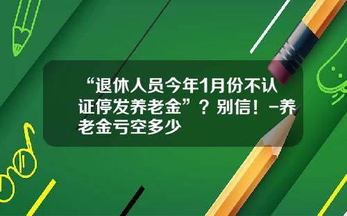 “退休人员今年1月份不认证停发养老金”？别信！-养老金亏空多少