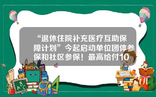 “退休住院补充医疗互助保障计划”今起启动单位团体参保和社区参保！最高给付10万元-员工互助基金