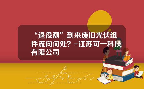 “退役潮”到来废旧光伏组件流向何处？-江苏可一科技有限公司