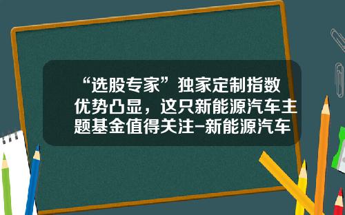 “选股专家”独家定制指数优势凸显，这只新能源汽车主题基金值得关注-新能源汽车指数基金