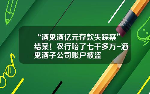 “酒鬼酒亿元存款失踪案”结案！农行赔了七千多万-酒鬼酒子公司账户被盗