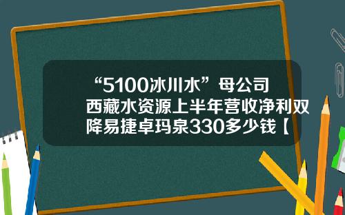 “5100冰川水”母公司西藏水资源上半年营收净利双降易捷卓玛泉330多少钱【前列康】
