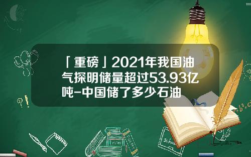 「重磅」2021年我国油气探明储量超过53.93亿吨-中国储了多少石油