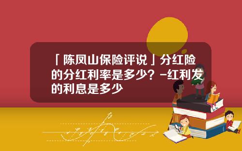 「陈凤山保险评说」分红险的分红利率是多少？-红利发的利息是多少