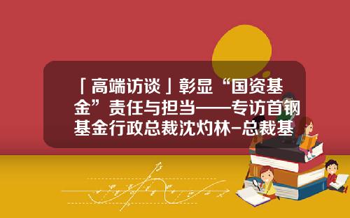 「高端访谈」彰显“国资基金”责任与担当——专访首钢基金行政总裁沈灼林-总裁基金