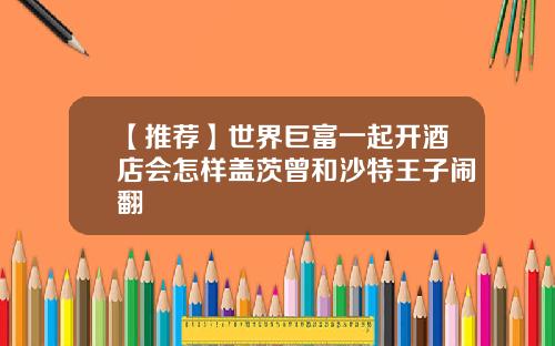 【推荐】世界巨富一起开酒店会怎样盖茨曾和沙特王子闹翻
