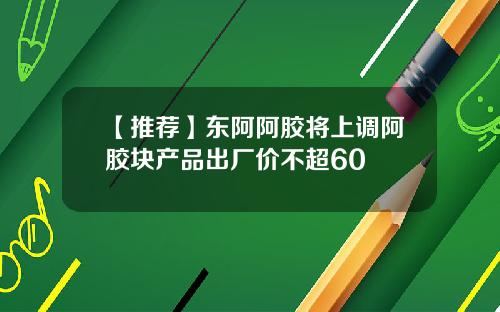 【推荐】东阿阿胶将上调阿胶块产品出厂价不超60