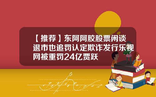 【推荐】东阿阿胶股票闲谈退市也追罚认定欺诈发行乐视网被重罚24亿贾跃