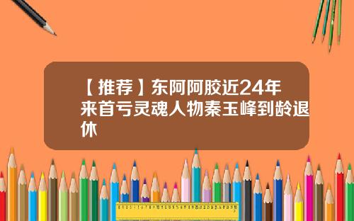 【推荐】东阿阿胶近24年来首亏灵魂人物秦玉峰到龄退休