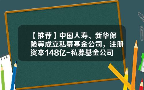 【推荐】中国人寿、新华保险等成立私募基金公司,注册资本148亿-私募基金公司成立