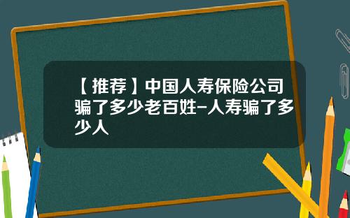 【推荐】中国人寿保险公司骗了多少老百姓-人寿骗了多少人