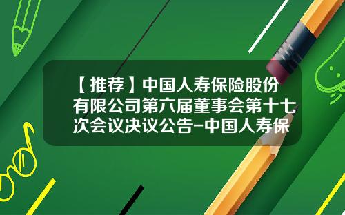 【推荐】中国人寿保险股份有限公司第六届董事会第十七次会议决议公告-中国人寿保险股份有限公司章程