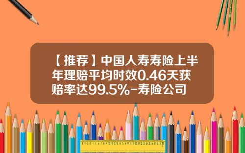 【推荐】中国人寿寿险上半年理赔平均时效0.46天获赔率达99.5%-寿险公司综合赔付率