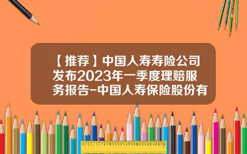 【推荐】中国人寿寿险公司发布2023年一季度理赔服务报告-中国人寿保险股份有限公司首次发行股票