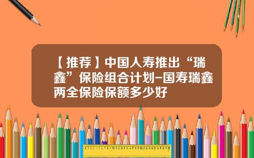 【推荐】中国人寿推出“瑞鑫”保险组合计划-国寿瑞鑫两全保险保额多少好