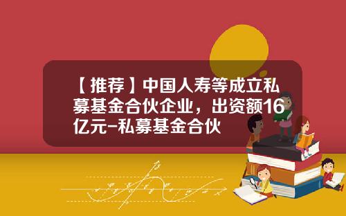 【推荐】中国人寿等成立私募基金合伙企业,出资额16亿元-私募基金合伙