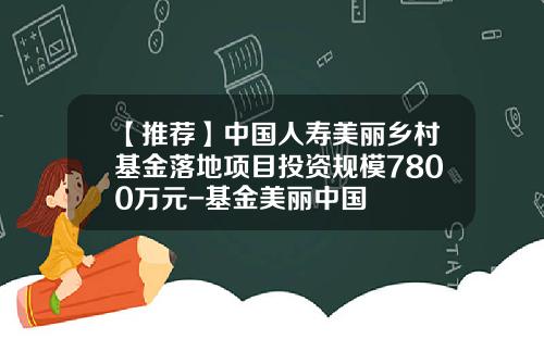 【推荐】中国人寿美丽乡村基金落地项目投资规模7800万元-基金美丽中国