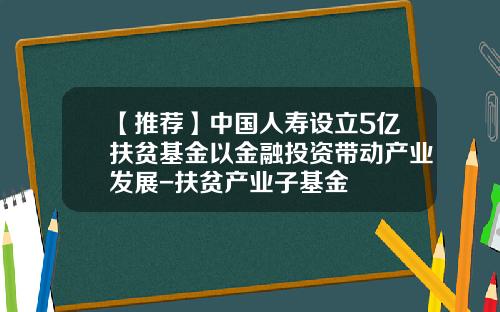 【推荐】中国人寿设立5亿扶贫基金以金融投资带动产业发展-扶贫产业子基金