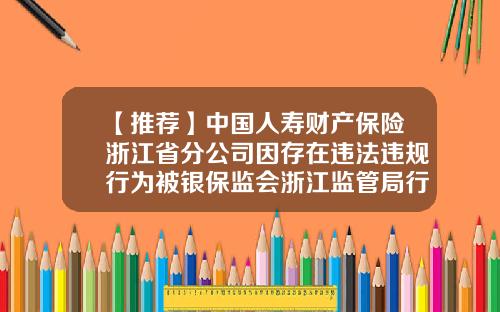 【推荐】中国人寿财产保险浙江省分公司因存在违法违规行为被银保监会浙江监管局行政处罚-保监会对违规保险公司的处罚