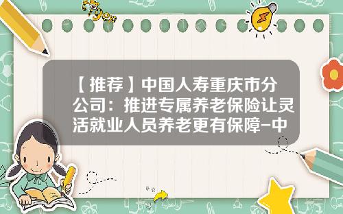 【推荐】中国人寿重庆市分公司:推进专属养老保险让灵活就业人员养老更有保障-中国人寿重庆市分公司