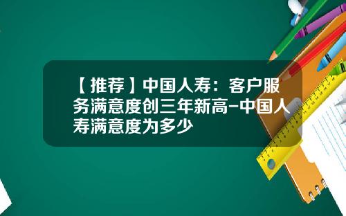 【推荐】中国人寿:客户服务满意度创三年新高-中国人寿满意度为多少