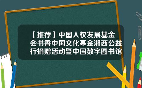 【推荐】中国人权发展基金会书香中国文化基金湘西公益行捐赠活动暨中国数字图书馆与州政府战略合作协议签订仪式在吉首举行-中国人权基金会