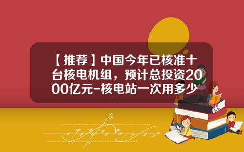 【推荐】中国今年已核准十台核电机组，预计总投资2000亿元-核电站一次用多少燃料