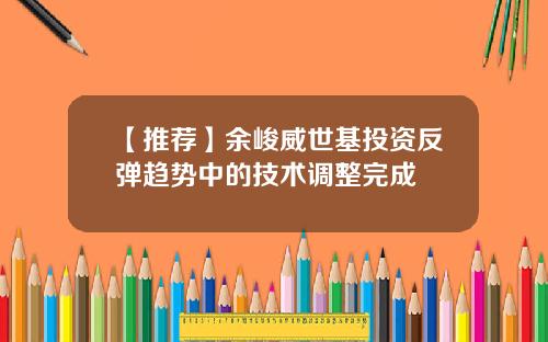 【推荐】余峻威世基投资反弹趋势中的技术调整完成