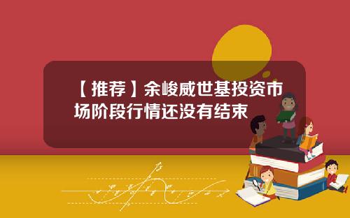 【推荐】余峻威世基投资市场阶段行情还没有结束