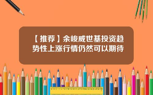 【推荐】余峻威世基投资趋势性上涨行情仍然可以期待