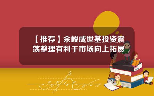 【推荐】余峻威世基投资震荡整理有利于市场向上拓展