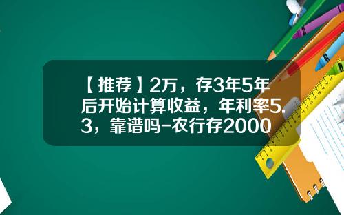 【推荐】2万，存3年5年后开始计算收益，年利率5.3，靠谱吗-农行存20000死期利息多少