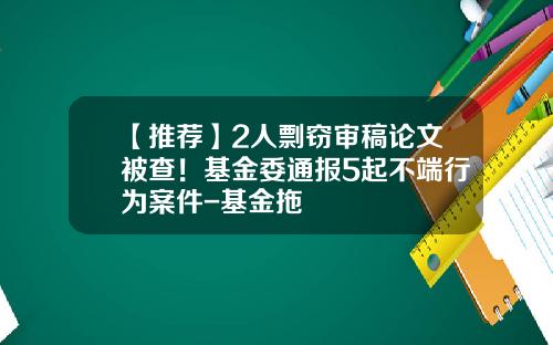 【推荐】2人剽窃审稿论文被查！基金委通报5起不端行为案件-基金拖