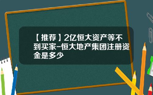 【推荐】2亿恒大资产等不到买家-恒大地产集团注册资金是多少