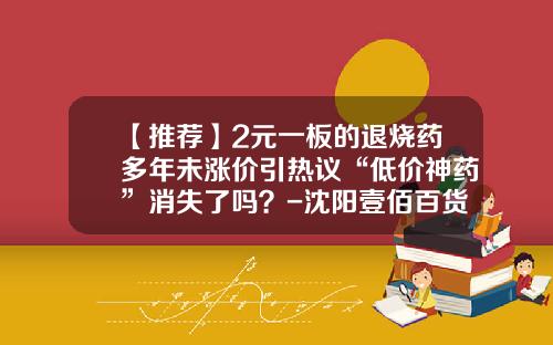 【推荐】2元一板的退烧药多年未涨价引热议“低价神药”消失了吗？-沈阳壹佰百货有限公司