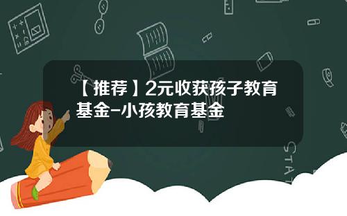 【推荐】2元收获孩子教育基金-小孩教育基金