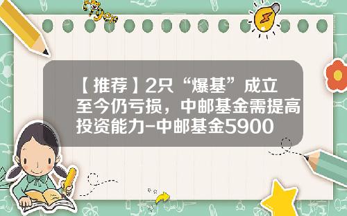 【推荐】2只“爆基”成立至今仍亏损，中邮基金需提高投资能力-中邮基金590002